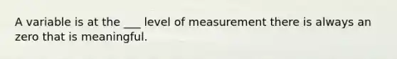 A variable is at the ___ level of measurement there is always an zero that is meaningful.