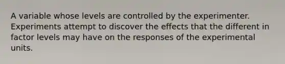 A variable whose levels are controlled by the experimenter. Experiments attempt to discover the effects that the different in factor levels may have on the responses of the experimental units.