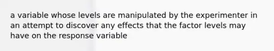 a variable whose levels are manipulated by the experimenter in an attempt to discover any effects that the factor levels may have on the response variable