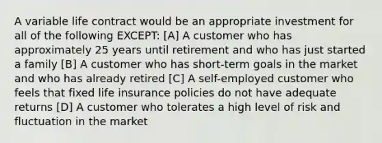 A variable life contract would be an appropriate investment for all of the following EXCEPT: [A] A customer who has approximately 25 years until retirement and who has just started a family [B] A customer who has short-term goals in the market and who has already retired [C] A self-employed customer who feels that fixed life insurance policies do not have adequate returns [D] A customer who tolerates a high level of risk and fluctuation in the market