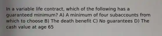 In a variable life contract, which of the following has a guaranteed minimum? A) A minimum of four subaccounts from which to choose B) The death benefit C) No guarantees D) The cash value at age 65