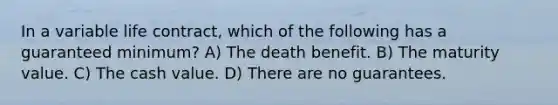 In a variable life contract, which of the following has a guaranteed minimum? A) The death benefit. B) The maturity value. C) The cash value. D) There are no guarantees.