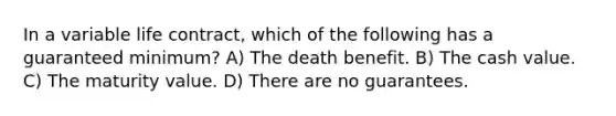 In a variable life contract, which of the following has a guaranteed minimum? A) The death benefit. B) The cash value. C) The maturity value. D) There are no guarantees.