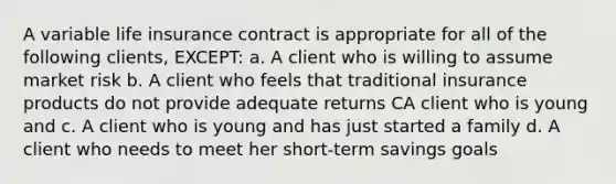 A variable life insurance contract is appropriate for all of the following clients, EXCEPT: a. A client who is willing to assume market risk b. A client who feels that traditional insurance products do not provide adequate returns CA client who is young and c. A client who is young and has just started a family d. A client who needs to meet her short-term savings goals