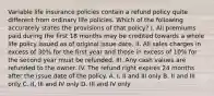 Variable life insurance policies contain a refund policy quite different from ordinary life policies. Which of the following accurately states the provisions of that policy? I. All premiums paid during the first 18 months may be credited towards a whole life policy issued as of original issue date. II. All sales charges in excess of 30% for the first year and those in excess of 10% for the second year must be refunded. III. Any cash values are refunded to the owner. IV. The refund right expires 24 months after the issue date of the policy. A. I, II and III only B. II and III only C. II, III and IV only D. III and IV only