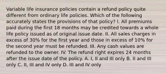 Variable life insurance policies contain a refund policy quite different from ordinary life policies. Which of the following accurately states the provisions of that policy? I. All premiums paid during the first 18 months may be credited towards a whole life policy issued as of original issue date. II. All sales charges in excess of 30% for the first year and those in excess of 10% for the second year must be refunded. III. Any cash values are refunded to the owner. IV. The refund right expires 24 months after the issue date of the policy. A. I, II and III only B. II and III only C. II, III and IV only D. III and IV only