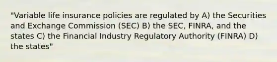 "Variable life insurance policies are regulated by A) the Securities and Exchange Commission (SEC) B) the SEC, FINRA, and the states C) the Financial Industry Regulatory Authority (FINRA) D) the states"