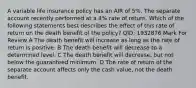 A variable life insurance policy has an AIR of 5%. The separate account recently performed at a 4% rate of return. Which of the following statements best describes the effect of this rate of return on the death benefit of the policy? QID: 1932876 Mark For Review A The death benefit will increase as long as the rate of return is positive. B The death benefit will decrease to a determined level. C The death benefit will decrease, but not below the guaranteed minimum. D The rate of return of the separate account affects only the cash value, not the death benefit.