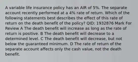 A variable life insurance policy has an AIR of 5%. The separate account recently performed at a 4% rate of return. Which of the following statements best describes the effect of this rate of return on the death benefit of the policy? QID: 1932876 Mark For Review A The death benefit will increase as long as the rate of return is positive. B The death benefit will decrease to a determined level. C The death benefit will decrease, but not below the guaranteed minimum. D The rate of return of the separate account affects only the cash value, not the death benefit.