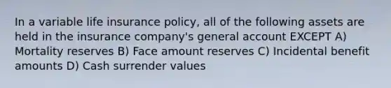 In a variable life insurance policy, all of the following assets are held in the insurance company's general account EXCEPT A) Mortality reserves B) Face amount reserves C) Incidental benefit amounts D) Cash surrender values