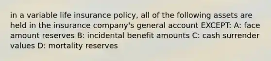 in a variable life insurance policy, all of the following assets are held in the insurance company's general account EXCEPT: A: face amount reserves B: incidental benefit amounts C: cash surrender values D: mortality reserves