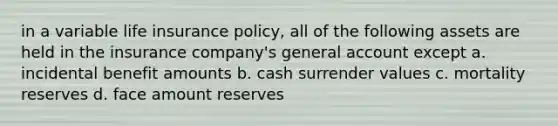 in a variable life insurance policy, all of the following assets are held in the insurance company's general account except a. incidental benefit amounts b. cash surrender values c. mortality reserves d. face amount reserves