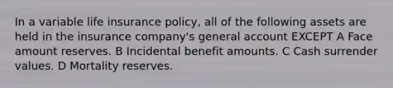 In a variable life insurance policy, all of the following assets are held in the insurance company's general account EXCEPT A Face amount reserves. B Incidental benefit amounts. C Cash surrender values. D Mortality reserves.