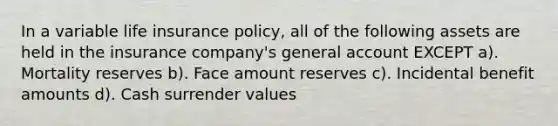 In a variable life insurance policy, all of the following assets are held in the insurance company's general account EXCEPT a). Mortality reserves b). Face amount reserves c). Incidental benefit amounts d). Cash surrender values