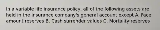 In a variable life insurance policy, all of the following assets are held in the insurance company's general account except A. Face amount reserves B. Cash surrender values C. Mortality reserves