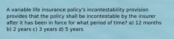 A variable life insurance policy's incontestability provision provides that the policy shall be incontestable by the insurer after it has been in force for what period of time? a) 12 months b) 2 years c) 3 years d) 5 years