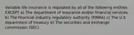 Variable life insurance is regulated by all of the following entities EXCEPT a) The department of insurance and/or financial services. b) The financial industry regulatory authority (FINRA) c) The U.S department of treasury d) The securities and exchange commission (SEC)