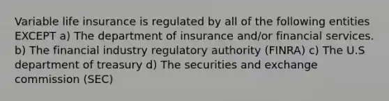 Variable life insurance is regulated by all of the following entities EXCEPT a) The department of insurance and/or financial services. b) The financial industry regulatory authority (FINRA) c) The U.S department of treasury d) The securities and exchange commission (SEC)