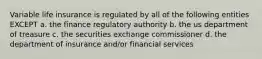 Variable life insurance is regulated by all of the following entities EXCEPT a. the finance regulatory authority b. the us department of treasure c. the securities exchange commissioner d. the department of insurance and/or financial services