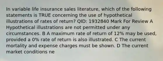 In variable life insurance sales literature, which of the following statements is TRUE concerning the use of hypothetical illustrations of rates of return? QID: 1932840 Mark For Review A Hypothetical illustrations are not permitted under any circumstances. B A maximum rate of return of 12% may be used, provided a 0% rate of return is also illustrated. C The current mortality and expense charges must be shown. D The current market conditions ne