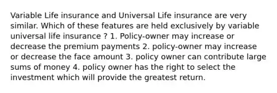 Variable Life insurance and Universal Life insurance are very similar. Which of these features are held exclusively by variable universal life insurance ? 1. Policy-owner may increase or decrease the premium payments 2. policy-owner may increase or decrease the face amount 3. policy owner can contribute large sums of money 4. policy owner has the right to select the investment which will provide the greatest return.