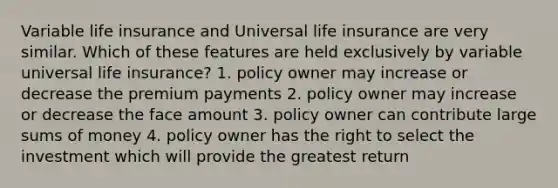 Variable life insurance and Universal life insurance are very similar. Which of these features are held exclusively by variable universal life insurance? 1. policy owner may increase or decrease the premium payments 2. policy owner may increase or decrease the face amount 3. policy owner can contribute large sums of money 4. policy owner has the right to select the investment which will provide the greatest return