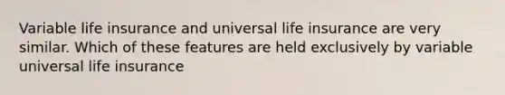 Variable life insurance and universal life insurance are very similar. Which of these features are held exclusively by variable universal life insurance