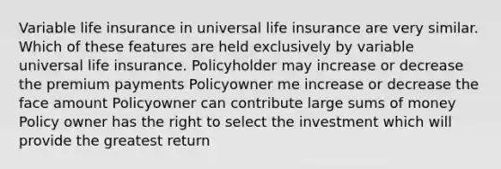 Variable life insurance in universal life insurance are very similar. Which of these features are held exclusively by variable universal life insurance. Policyholder may increase or decrease the premium payments Policyowner me increase or decrease the face amount Policyowner can contribute large sums of money Policy owner has the right to select the investment which will provide the greatest return