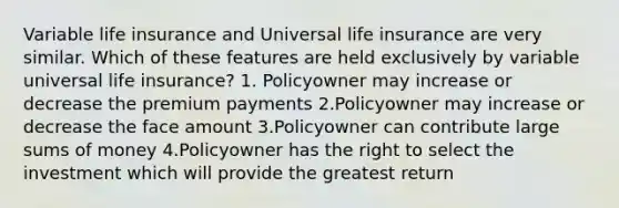 Variable life insurance and Universal life insurance are very similar. Which of these features are held exclusively by variable universal life insurance? 1. Policyowner may increase or decrease the premium payments 2.Policyowner may increase or decrease the face amount 3.Policyowner can contribute large sums of money 4.Policyowner has the right to select the investment which will provide the greatest return