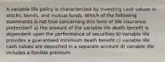 A variable life policy is characterized by investing cash values in stocks, bonds, and mutual funds. Which of the following statements is not true concerning this form of life insurance protection? a) the amount of the variable life death benefit is dependent upon the performance of securities b) variable life provides a guaranteed minimum death benefit c) variable life cash values are deposited in a separate account d) variable life includes a flexible premium