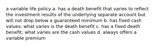 a variable life policy a. has a death benefit that varies to reflect the investment results of the underlying separate account but will not drop below a guaranteed minimum b. has fixed cash values; what varies is the death benefit c. has a fixed death benefit; what varies are the cash values d. always offers a variable premium