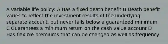 A variable life policy: A Has a fixed death benefit B Death benefit varies to reflect the investment results of the underlying separate account, but never falls below a guaranteed minimum C Guarantees a minimum return on the cash value account D Has flexible premiums that can be changed as well as frequency