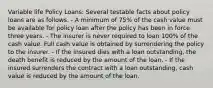 Variable life Policy Loans: Several testable facts about policy loans are as follows. - A minimum of 75% of the cash value must be available for policy loan after the policy has been in force three years. - The insurer is never required to loan 100% of the cash value. Full cash value is obtained by surrendering the policy to the insurer. - If the insured dies with a loan outstanding, the death benefit is reduced by the amount of the loan. - If the insured surrenders the contract with a loan outstanding, cash value is reduced by the amount of the loan.