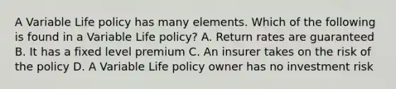 A Variable Life policy has many elements. Which of the following is found in a Variable Life policy? A. Return rates are guaranteed B. It has a fixed level premium C. An insurer takes on the risk of the policy D. A Variable Life policy owner has no investment risk