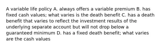 A variable life policy A. always offers a variable premium B. has fixed cash values; what varies is the death benefit C. has a death benefit that varies to reflect the investment results of the underlying separate account but will not drop below a guaranteed minimum D. has a fixed death benefit; what varies are the cash values