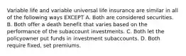 Variable life and variable universal life insurance are similar in all of the following ways EXCEPT A. Both are considered securities. B. Both offer a death benefit that varies based on the performance of the subaccount investments. C. Both let the policyowner put funds in investment subaccounts. D. Both require fixed, set premiums.