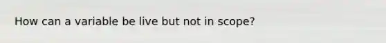 How can a variable be live but not in scope?