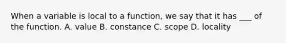 When a variable is local to a function, we say that it has ___ of the function. A. value B. constance C. scope D. locality