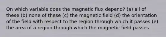 On which variable does the magnetic flux depend? (a) all of these (b) none of these (c) the magnetic field (d) the orientation of the field with respect to the region through which it passes (e) the area of a region through which the magnetic field passes