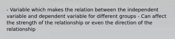 - Variable which makes the relation between the independent variable and dependent variable for different groups - Can affect the strength of the relationship or even the direction of the relationship