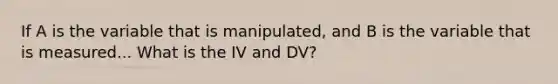 If A is the variable that is manipulated, and B is the variable that is measured... What is the IV and DV?