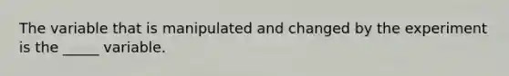 The variable that is manipulated and changed by the experiment is the _____ variable.