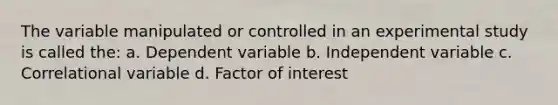 The variable manipulated or controlled in an experimental study is called the: a. Dependent variable b. Independent variable c. Correlational variable d. Factor of interest