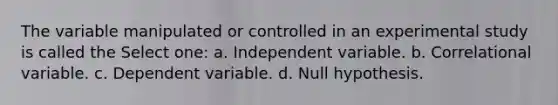 The variable manipulated or controlled in an experimental study is called the Select one: a. Independent variable. b. Correlational variable. c. Dependent variable. d. Null hypothesis.