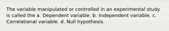 The variable manipulated or controlled in an experimental study is called the a. Dependent variable. b. Independent variable. c. Correlational variable. d. Null hypothesis.