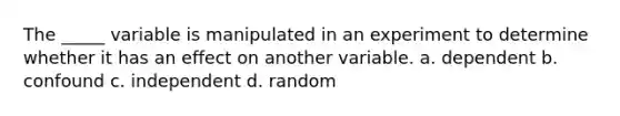 The _____ variable is manipulated in an experiment to determine whether it has an effect on another variable. a. dependent b. confound c. independent d. random