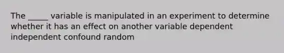 The _____ variable is manipulated in an experiment to determine whether it has an effect on another variable dependent independent confound random