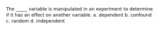 The _____ variable is manipulated in an experiment to determine if it has an effect on another variable. a. dependent b. confound c. random d. independent