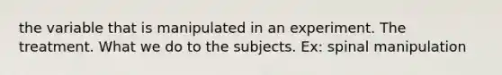 the variable that is manipulated in an experiment. The treatment. What we do to the subjects. Ex: spinal manipulation