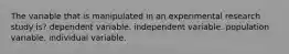 The variable that is manipulated in an experimental research study is? dependent variable. independent variable. population variable. individual variable.